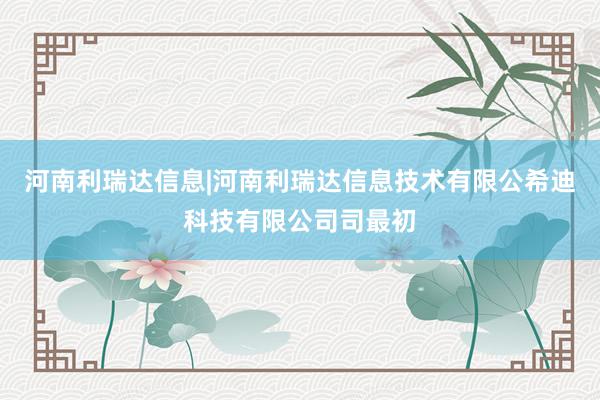 河南利瑞达信息|河南利瑞达信息技术有限公希迪科技有限公司司最初