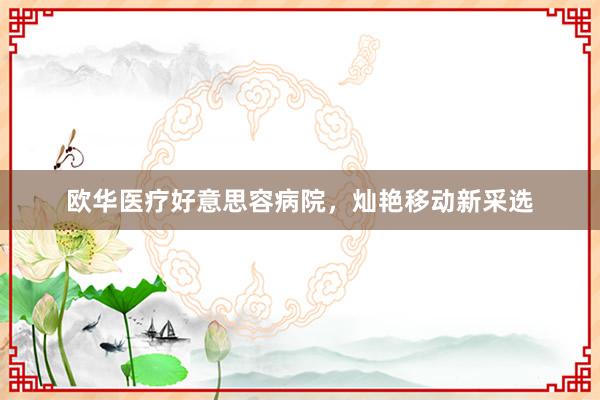 欧华医疗好意思容病院，灿艳移动新采选